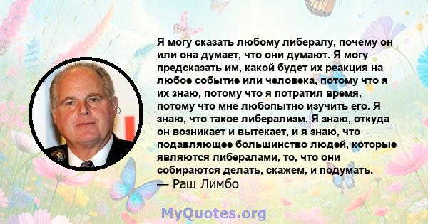 Я могу сказать любому либералу, почему он или она думает, что они думают. Я могу предсказать им, какой будет их реакция на любое событие или человека, потому что я их знаю, потому что я потратил время, потому что мне