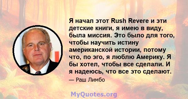 Я начал этот Rush Revere и эти детские книги, я имею в виду, была миссия. Это было для того, чтобы научить истину американской истории, потому что, по эго, я люблю Америку. Я бы хотел, чтобы все сделали. И я надеюсь,