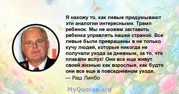 Я нахожу то, как левые придумывают эти аналогии интересными. Трамп ребенок. Мы не можем заставить ребенка управлять нашей страной. Все левые были превращены в не только кучу людей, которые никогда не получали ухода за