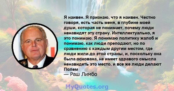 Я наивен. Я признаю, что я наивен. Честно говоря, есть часть меня, в глубине моей души, которая не понимает, почему люди ненавидят эту страну. Интеллектуально, я это понимаю. Я понимаю политику жалоб и понимаю, как люди 