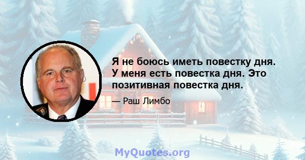 Я не боюсь иметь повестку дня. У меня есть повестка дня. Это позитивная повестка дня.