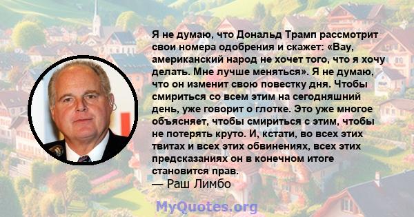 Я не думаю, что Дональд Трамп рассмотрит свои номера одобрения и скажет: «Вау, американский народ не хочет того, что я хочу делать. Мне лучше меняться». Я не думаю, что он изменит свою повестку дня. Чтобы смириться со