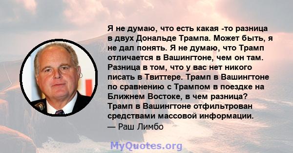 Я не думаю, что есть какая -то разница в двух Дональде Трампа. Может быть, я не дал понять. Я не думаю, что Трамп отличается в Вашингтоне, чем он там. Разница в том, что у вас нет никого писать в Твиттере. Трамп в