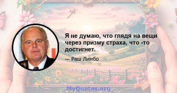 Я не думаю, что глядя на вещи через призму страха, что -то достигнет.