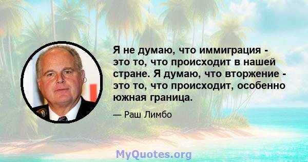 Я не думаю, что иммиграция - это то, что происходит в нашей стране. Я думаю, что вторжение - это то, что происходит, особенно южная граница.