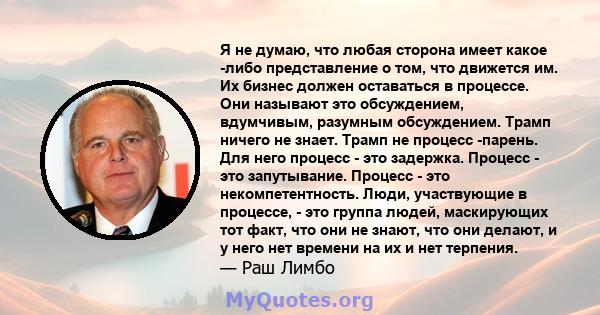 Я не думаю, что любая сторона имеет какое -либо представление о том, что движется им. Их бизнес должен оставаться в процессе. Они называют это обсуждением, вдумчивым, разумным обсуждением. Трамп ничего не знает. Трамп