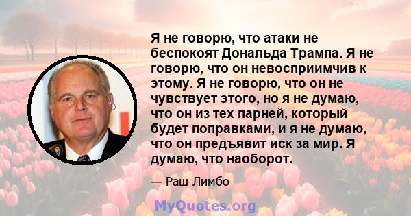 Я не говорю, что атаки не беспокоят Дональда Трампа. Я не говорю, что он невосприимчив к этому. Я не говорю, что он не чувствует этого, но я не думаю, что он из тех парней, который будет поправками, и я не думаю, что он 