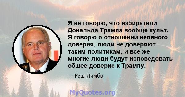 Я не говорю, что избиратели Дональда Трампа вообще культ. Я говорю о отношении неявного доверия, люди не доверяют таким политикам, и все же многие люди будут исповедовать общее доверие к Трампу.