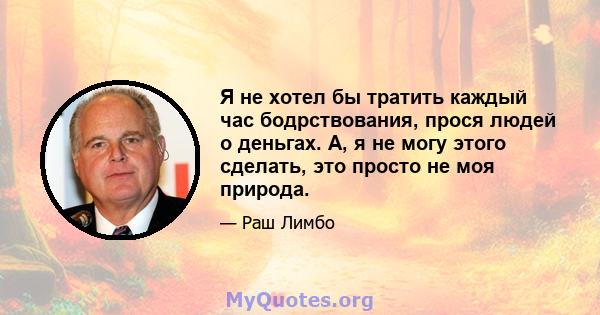 Я не хотел бы тратить каждый час бодрствования, прося людей о деньгах. А, я не могу этого сделать, это просто не моя природа.