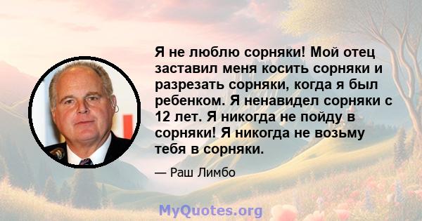 Я не люблю сорняки! Мой отец заставил меня косить сорняки и разрезать сорняки, когда я был ребенком. Я ненавидел сорняки с 12 лет. Я никогда не пойду в сорняки! Я никогда не возьму тебя в сорняки.