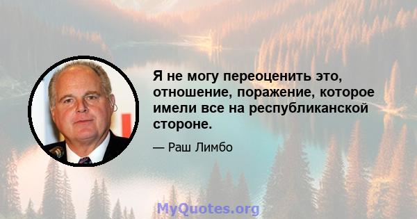 Я не могу переоценить это, отношение, поражение, которое имели все на республиканской стороне.