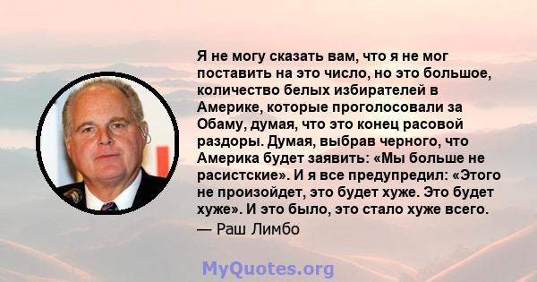 Я не могу сказать вам, что я не мог поставить на это число, но это большое, количество белых избирателей в Америке, которые проголосовали за Обаму, думая, что это конец расовой раздоры. Думая, выбрав черного, что