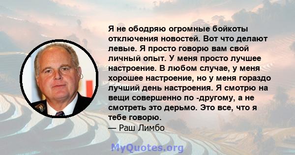 Я не ободряю огромные бойкоты отключения новостей. Вот что делают левые. Я просто говорю вам свой личный опыт. У меня просто лучшее настроение. В любом случае, у меня хорошее настроение, но у меня гораздо лучший день