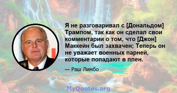 Я не разговаривал с [Дональдом] Трампом, так как он сделал свои комментарии о том, что [Джон] Маккейн был захвачен; Теперь он не уважает военных парней, которые попадают в плен.