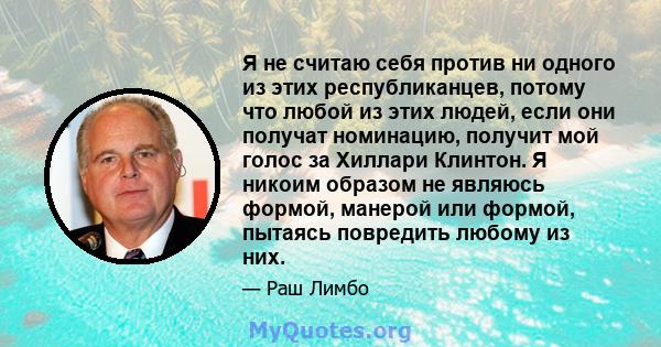 Я не считаю себя против ни одного из этих республиканцев, потому что любой из этих людей, если они получат номинацию, получит мой голос за Хиллари Клинтон. Я никоим образом не являюсь формой, манерой или формой, пытаясь 