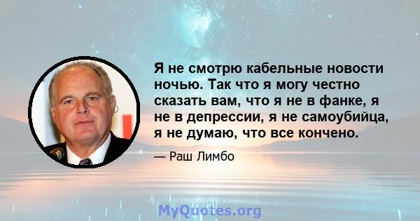 Я не смотрю кабельные новости ночью. Так что я могу честно сказать вам, что я не в фанке, я не в депрессии, я не самоубийца, я не думаю, что все кончено.