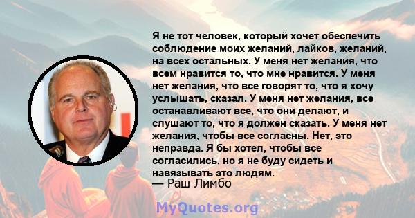 Я не тот человек, который хочет обеспечить соблюдение моих желаний, лайков, желаний, на всех остальных. У меня нет желания, что всем нравится то, что мне нравится. У меня нет желания, что все говорят то, что я хочу