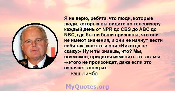 Я не верю, ребята, что люди, которые люди, которых вы видите по телевизору каждый день от NPR до CBS до ABC до NBC, где бы ни были признаны, что они не имеют значения, и они не начнут вести себя так, как это, и они