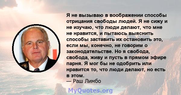 Я не вызываю в воображении способы отрицания свободы людей. Я не сижу и не изучаю, что люди делают, что мне не нравится, и пытаюсь выяснить способы заставить их остановить это, если мы, конечно, не говорим о