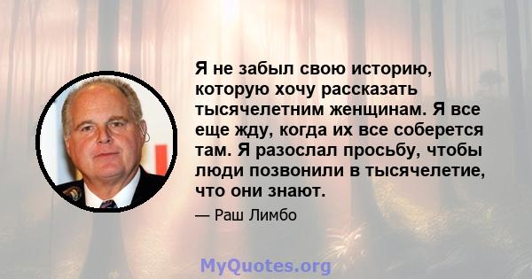 Я не забыл свою историю, которую хочу рассказать тысячелетним женщинам. Я все еще жду, когда их все соберется там. Я разослал просьбу, чтобы люди позвонили в тысячелетие, что они знают.