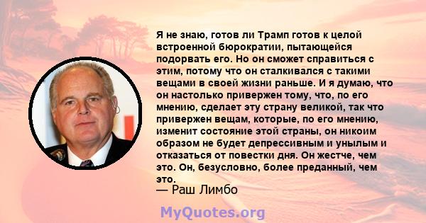 Я не знаю, готов ли Трамп готов к целой встроенной бюрократии, пытающейся подорвать его. Но он сможет справиться с этим, потому что он сталкивался с такими вещами в своей жизни раньше. И я думаю, что он настолько