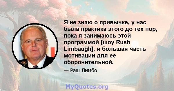 Я не знаю о привычке, у нас была практика этого до тех пор, пока я занимаюсь этой программой [шоу Rush Limbaugh], и большая часть мотивации для ее оборонительной.