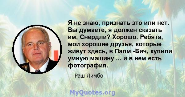 Я не знаю, признать это или нет. Вы думаете, я должен сказать им, Снердли? Хорошо. Ребята, мои хорошие друзья, которые живут здесь, в Палм -Бич, купили умную машину ... и в нем есть фотография.