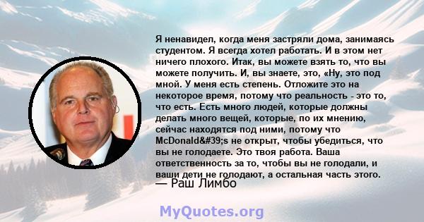 Я ненавидел, когда меня застряли дома, занимаясь студентом. Я всегда хотел работать. И в этом нет ничего плохого. Итак, вы можете взять то, что вы можете получить. И, вы знаете, это, «Ну, это под мной. У меня есть