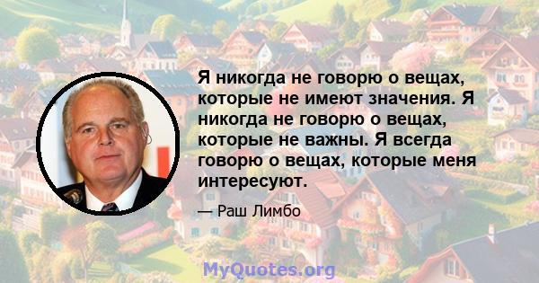 Я никогда не говорю о вещах, которые не имеют значения. Я никогда не говорю о вещах, которые не важны. Я всегда говорю о вещах, которые меня интересуют.