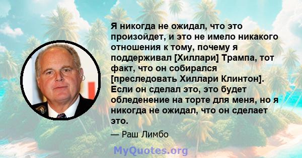 Я никогда не ожидал, что это произойдет, и это не имело никакого отношения к тому, почему я поддерживал [Хиллари] Трампа, тот факт, что он собирался [преследовать Хиллари Клинтон]. Если он сделал это, это будет