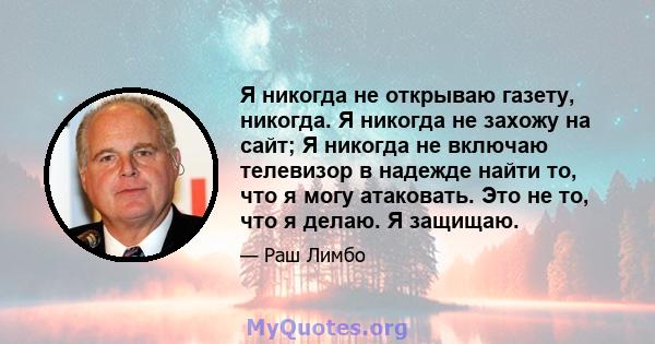 Я никогда не открываю газету, никогда. Я никогда не захожу на сайт; Я никогда не включаю телевизор в надежде найти то, что я могу атаковать. Это не то, что я делаю. Я защищаю.