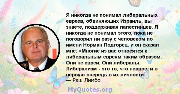 Я никогда не понимал либеральных евреев, обвиняющих Израиль, вы знаете, поддерживая палестинцев. Я никогда не понимал этого, пока не поговорил ни разу с человеком по имени Норман Подгорец, и он сказал мне: «Многие из