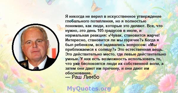 Я никогда не верил в искусственное утверждение глобального потепления, но я полностью понимаю, как люди, которые это делают. Все, что нужно,-это день 105 градусов в июле, и нормальная реакция: «Чувак, становится жарче!