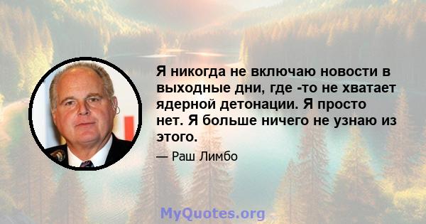 Я никогда не включаю новости в выходные дни, где -то не хватает ядерной детонации. Я просто нет. Я больше ничего не узнаю из этого.