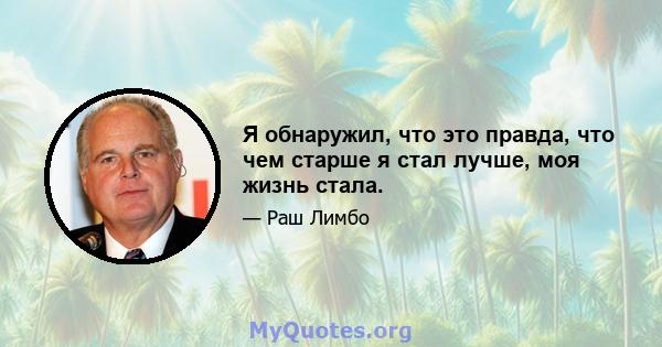 Я обнаружил, что это правда, что чем старше я стал лучше, моя жизнь стала.