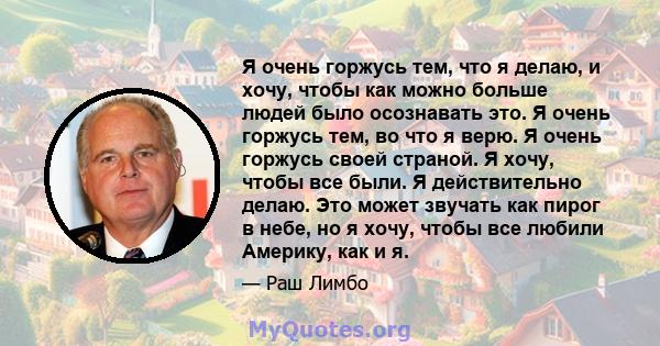 Я очень горжусь тем, что я делаю, и хочу, чтобы как можно больше людей было осознавать это. Я очень горжусь тем, во что я верю. Я очень горжусь своей страной. Я хочу, чтобы все были. Я действительно делаю. Это может