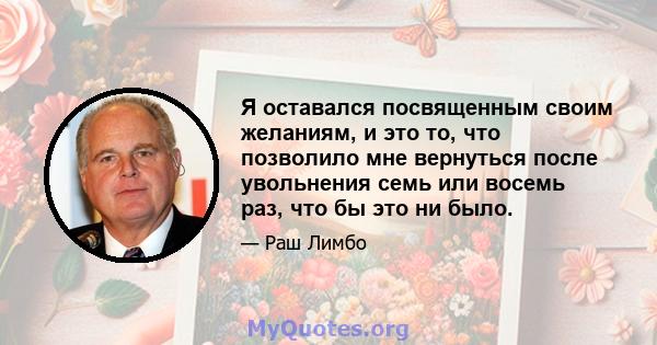 Я оставался посвященным своим желаниям, и это то, что позволило мне вернуться после увольнения семь или восемь раз, что бы это ни было.