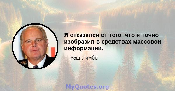 Я отказался от того, что я точно изобразил в средствах массовой информации.