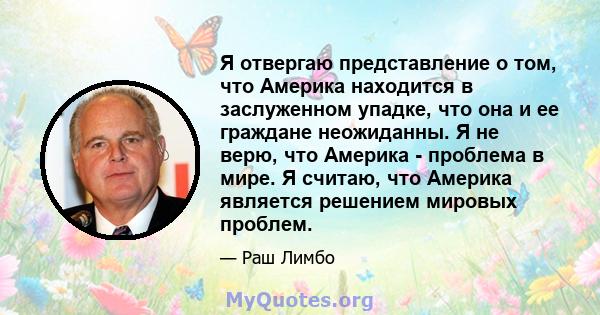 Я отвергаю представление о том, что Америка находится в заслуженном упадке, что она и ее граждане неожиданны. Я не верю, что Америка - проблема в мире. Я считаю, что Америка является решением мировых проблем.