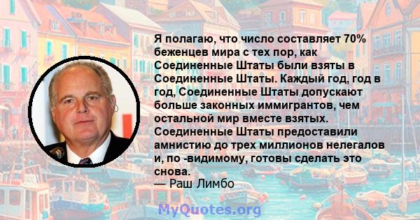 Я полагаю, что число составляет 70% беженцев мира с тех пор, как Соединенные Штаты были взяты в Соединенные Штаты. Каждый год, год в год, Соединенные Штаты допускают больше законных иммигрантов, чем остальной мир вместе 