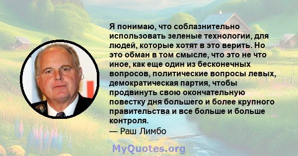 Я понимаю, что соблазнительно использовать зеленые технологии, для людей, которые хотят в это верить. Но это обман в том смысле, что это не что иное, как еще один из бесконечных вопросов, политические вопросы левых,