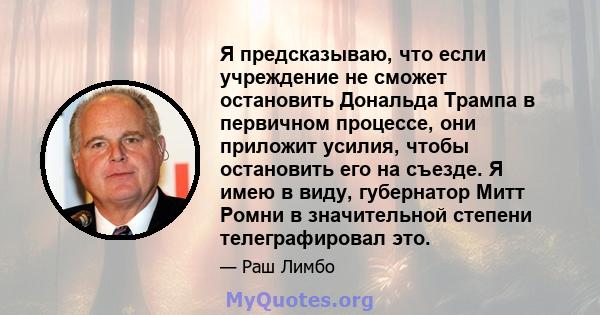 Я предсказываю, что если учреждение не сможет остановить Дональда Трампа в первичном процессе, они приложит усилия, чтобы остановить его на съезде. Я имею в виду, губернатор Митт Ромни в значительной степени