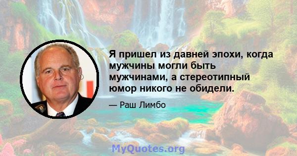 Я пришел из давней эпохи, когда мужчины могли быть мужчинами, а стереотипный юмор никого не обидели.