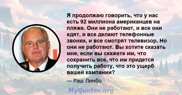 Я продолжаю говорить, что у нас есть 92 миллиона американцев на пляже. Они не работают, и все они едят, и все делают телефонные звонки, и все смотрят телевизор. Но они не работают. Вы хотите сказать мне, если вы скажете 