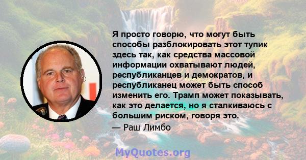 Я просто говорю, что могут быть способы разблокировать этот тупик здесь так, как средства массовой информации охватывают людей, республиканцев и демократов, и республиканец может быть способ изменить его. Трамп может