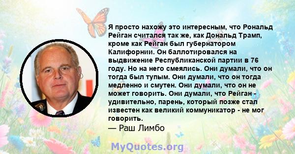 Я просто нахожу это интересным, что Рональд Рейган считался так же, как Дональд Трамп, кроме как Рейган был губернатором Калифорнии. Он баллотировался на выдвижение Республиканской партии в 76 году. Но на него смеялись. 