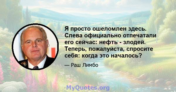 Я просто ошеломлен здесь. Слева официально отпечатали его сейчас: нефть - злодей. Теперь, пожалуйста, спросите себя: когда это началось?