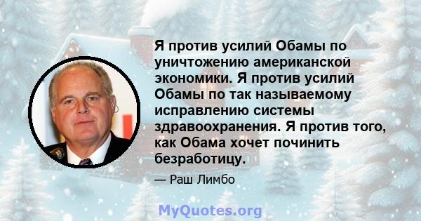 Я против усилий Обамы по уничтожению американской экономики. Я против усилий Обамы по так называемому исправлению системы здравоохранения. Я против того, как Обама хочет починить безработицу.