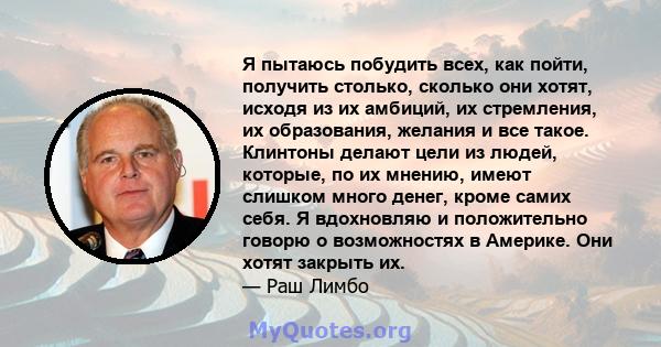 Я пытаюсь побудить всех, как пойти, получить столько, сколько они хотят, исходя из их амбиций, их стремления, их образования, желания и все такое. Клинтоны делают цели из людей, которые, по их мнению, имеют слишком