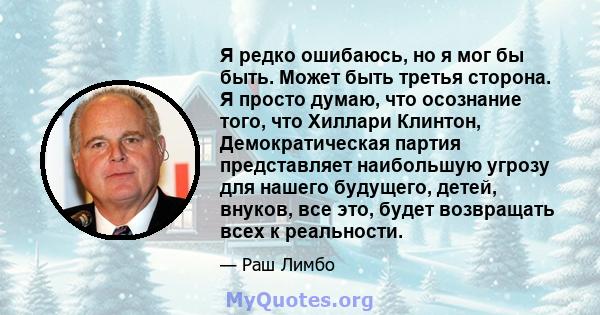 Я редко ошибаюсь, но я мог бы быть. Может быть третья сторона. Я просто думаю, что осознание того, что Хиллари Клинтон, Демократическая партия представляет наибольшую угрозу для нашего будущего, детей, внуков, все это,